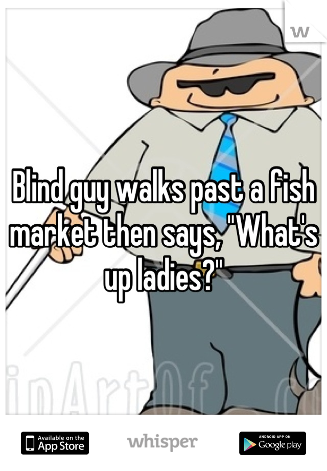 Blind guy walks past a fish market then says, "What's up ladies?"