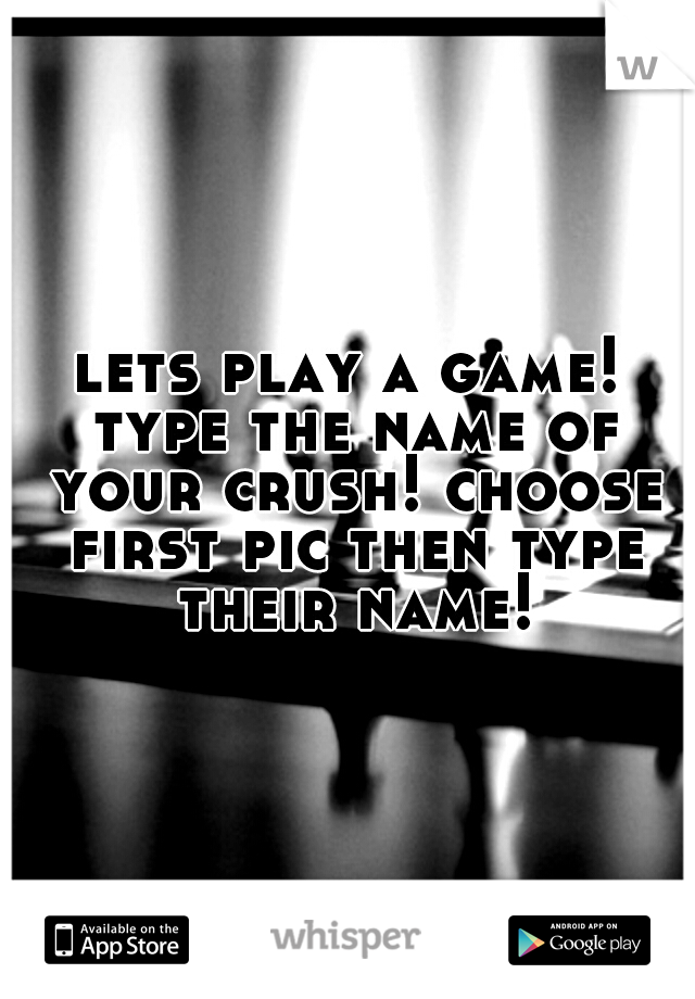 lets play a game! type the name of your crush! choose first pic then type their name!