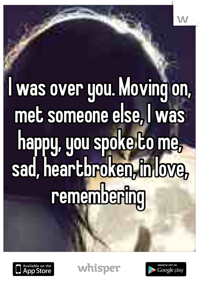 I was over you. Moving on, met someone else, I was happy, you spoke to me, sad, heartbroken, in love, remembering 