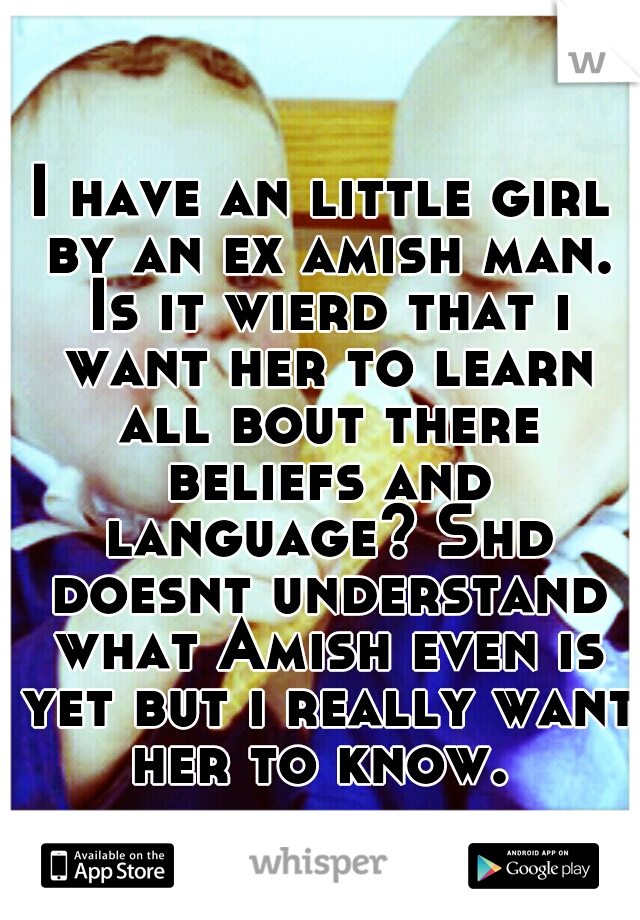 I have an little girl by an ex amish man. Is it wierd that i want her to learn all bout there beliefs and language? Shd doesnt understand what Amish even is yet but i really want her to know. 