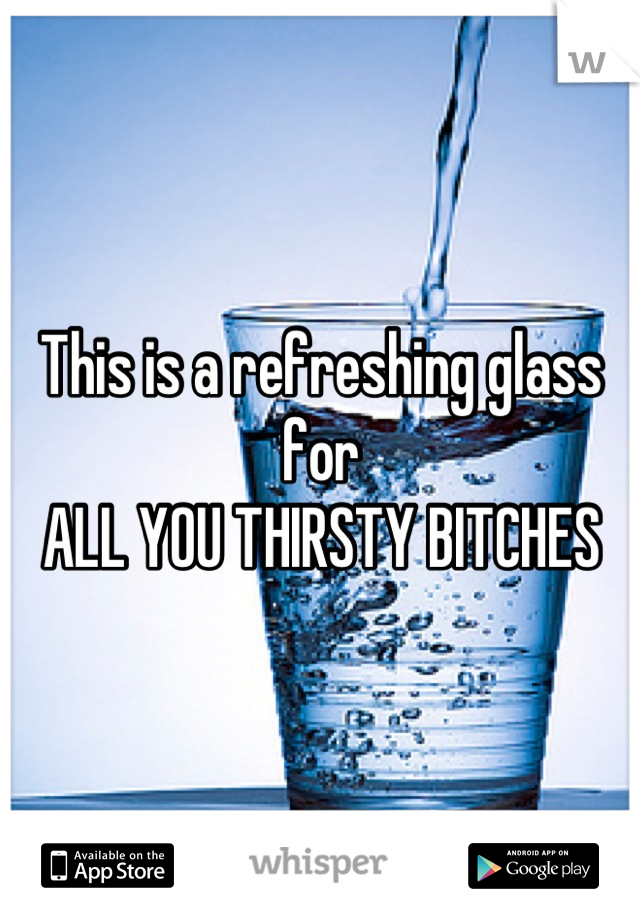 This is a refreshing glass for 
ALL YOU THIRSTY BITCHES