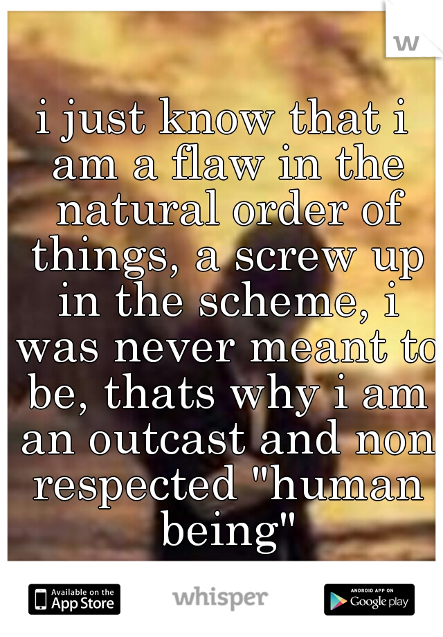 i just know that i am a flaw in the natural order of things, a screw up in the scheme, i was never meant to be, thats why i am an outcast and non respected "human being"