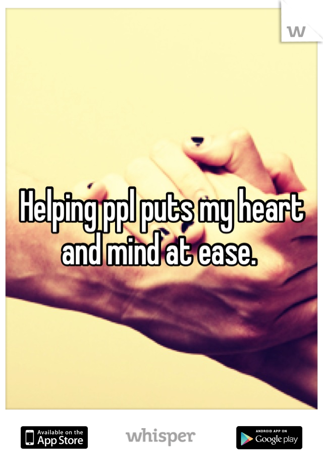Helping ppl puts my heart and mind at ease. 