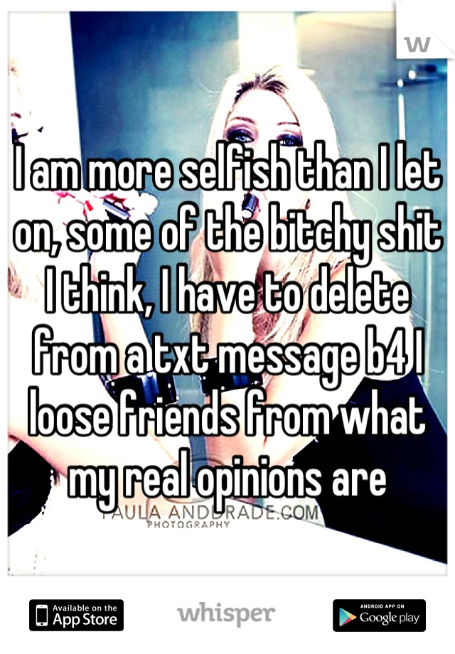 I am more selfish than I let on, some of the bitchy shit I think, I have to delete from a txt message b4 I loose friends from what my real opinions are