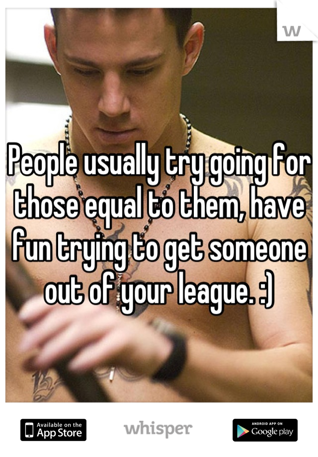 People usually try going for those equal to them, have fun trying to get someone out of your league. :)