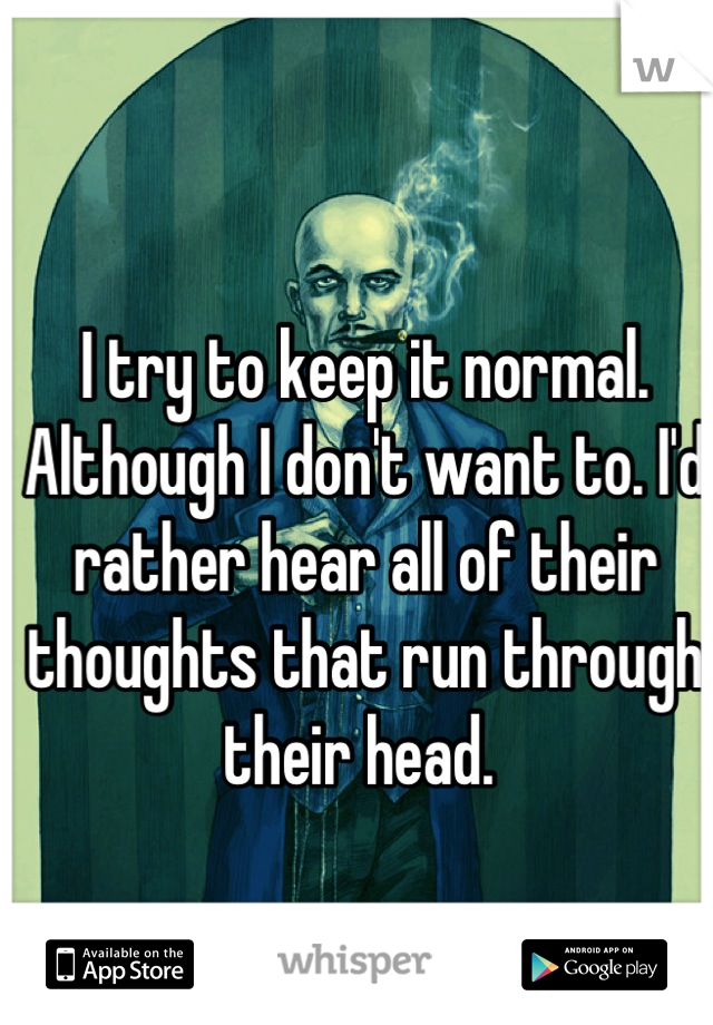 I try to keep it normal. Although I don't want to. I'd rather hear all of their thoughts that run through their head. 