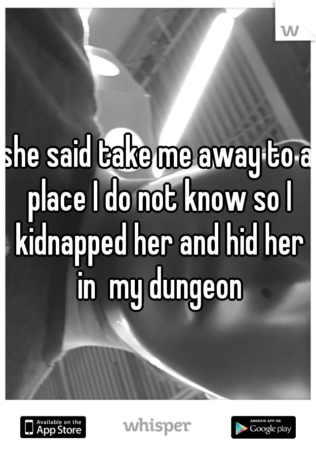 she said take me away to a place I do not know so I kidnapped her and hid her in  my dungeon