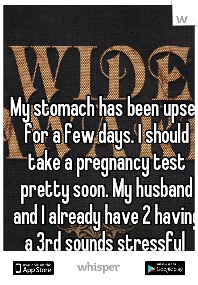 My stomach has been upset for a few days. I should take a pregnancy test pretty soon. My husband and I already have 2 having a 3rd sounds stressful 
