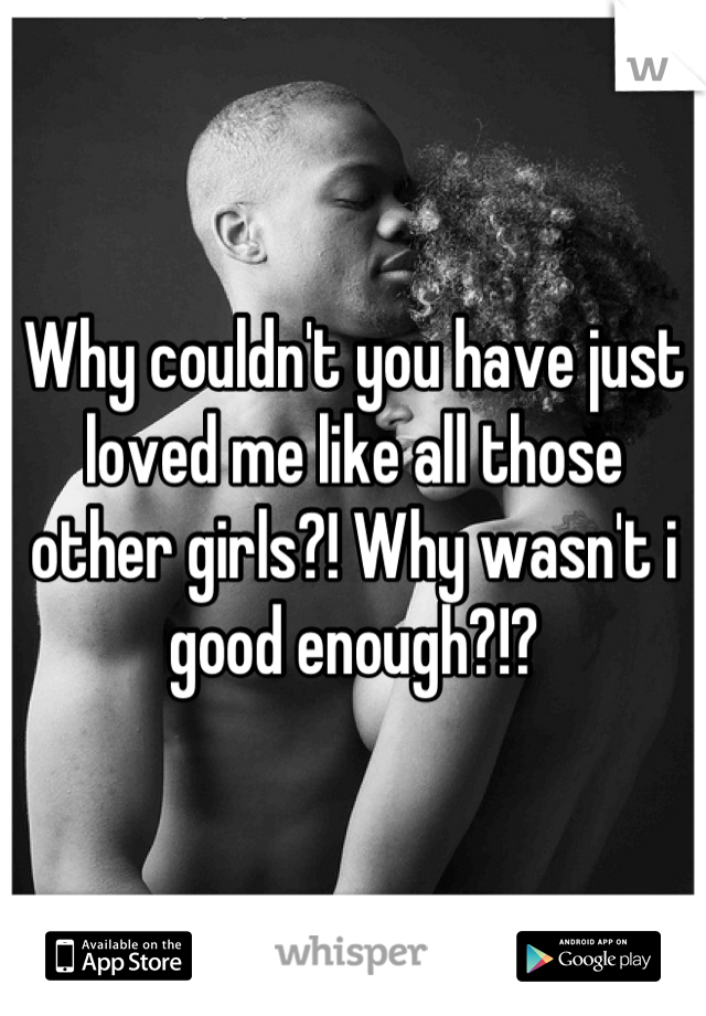Why couldn't you have just loved me like all those other girls?! Why wasn't i good enough?!?
