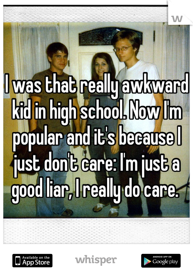 I was that really awkward kid in high school. Now I'm popular and it's because I just don't care: I'm just a good liar, I really do care. 