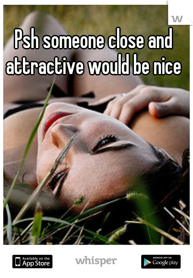 Psh someone close and attractive would be nice 