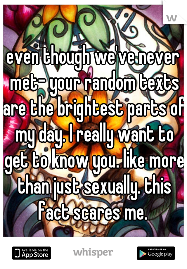 even though we've never met- your random texts are the brightest parts of my day. I really want to get to know you. like more than just sexually. this fact scares me. 