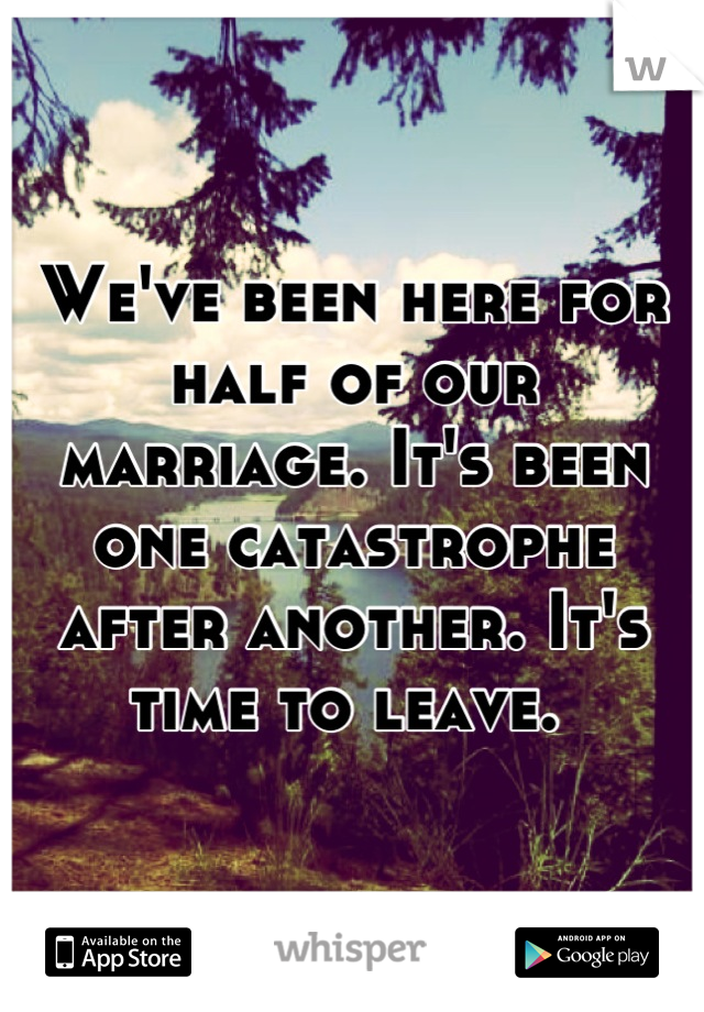 We've been here for half of our marriage. It's been one catastrophe after another. It's time to leave. 