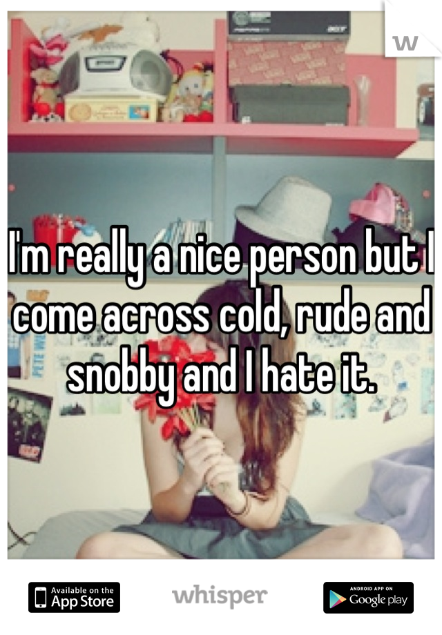I'm really a nice person but I come across cold, rude and snobby and I hate it.