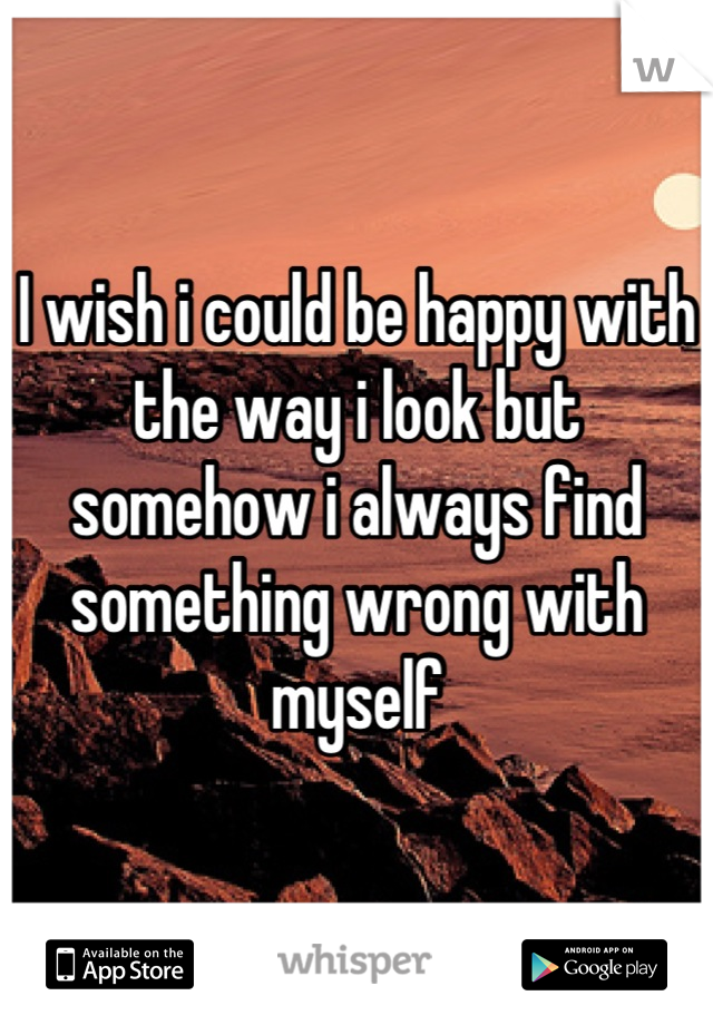 I wish i could be happy with the way i look but somehow i always find something wrong with myself