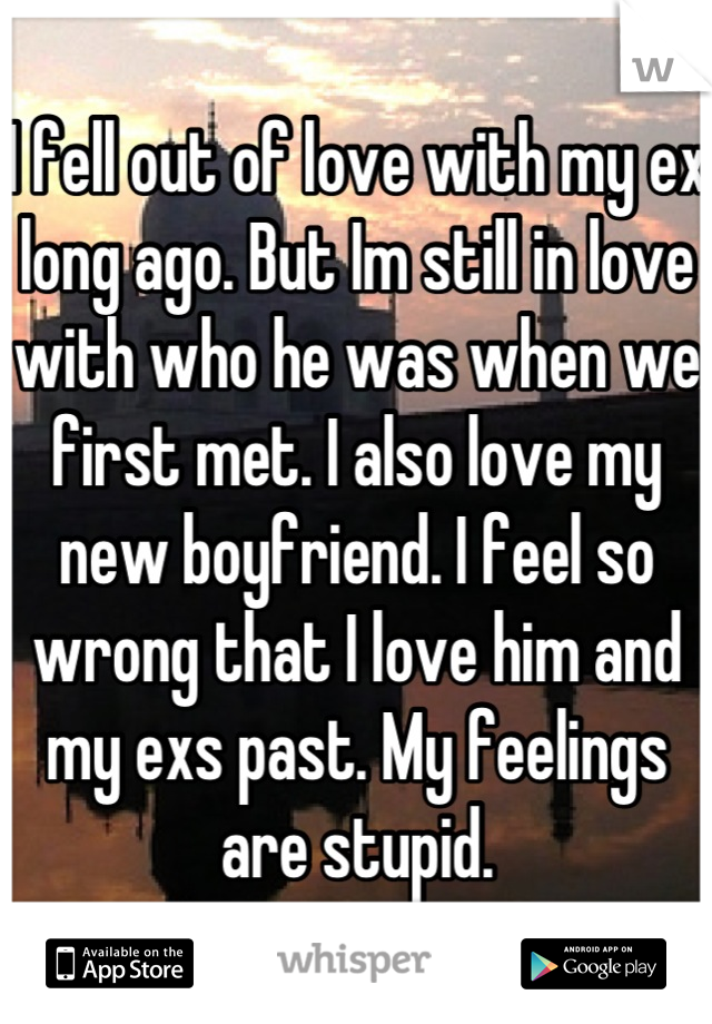 I fell out of love with my ex long ago. But Im still in love with who he was when we first met. I also love my new boyfriend. I feel so wrong that I love him and my exs past. My feelings are stupid.