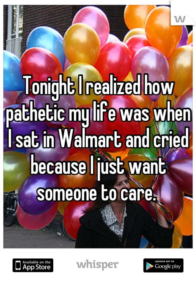 Tonight I realized how pathetic my life was when I sat in Walmart and cried because I just want someone to care. 
