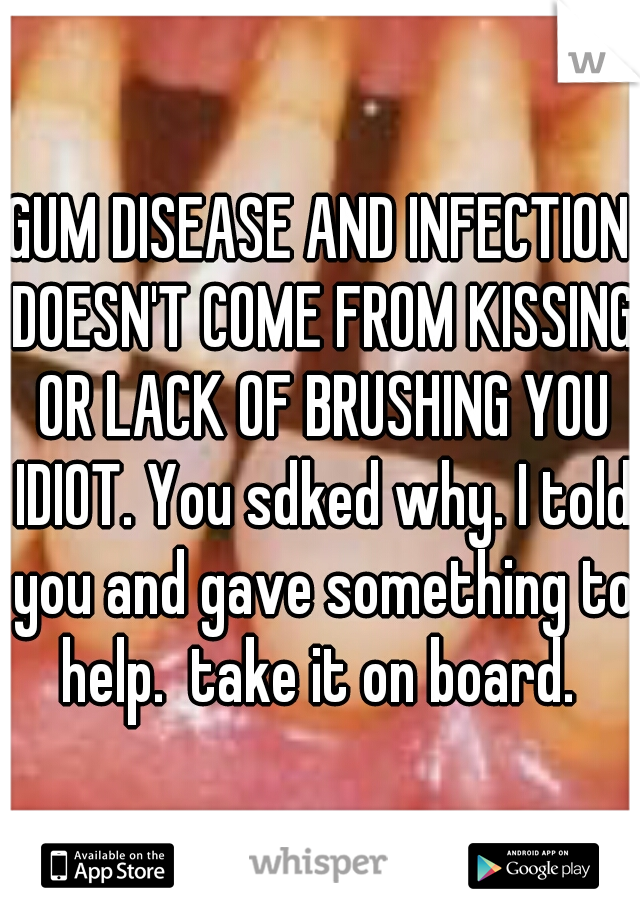 GUM DISEASE AND INFECTION DOESN'T COME FROM KISSING OR LACK OF BRUSHING YOU IDIOT. You sdked why. I told you and gave something to help.  take it on board. 