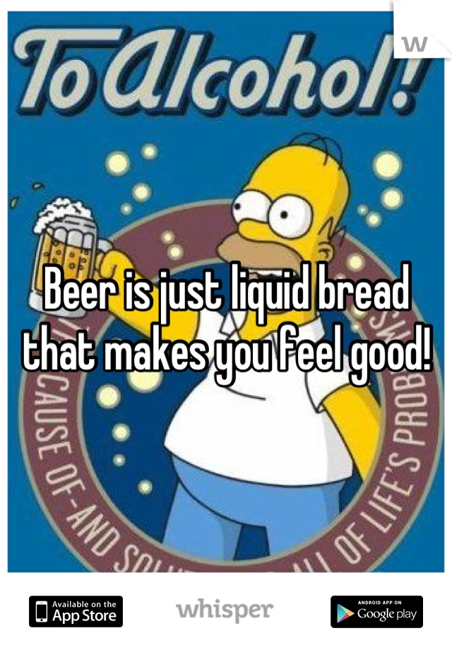 Beer is just liquid bread that makes you feel good!