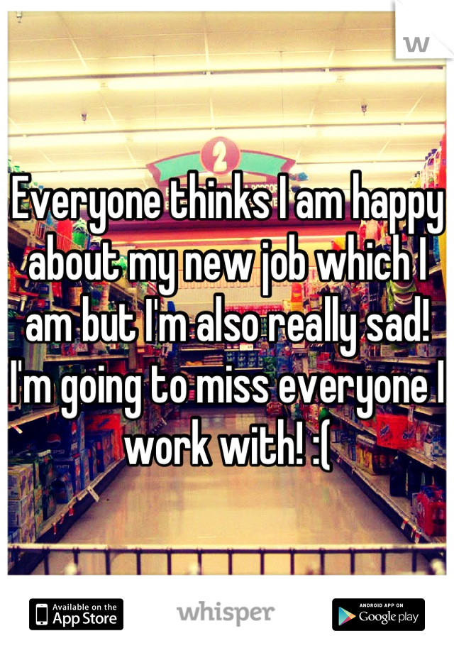 Everyone thinks I am happy about my new job which I am but I'm also really sad! I'm going to miss everyone I work with! :(