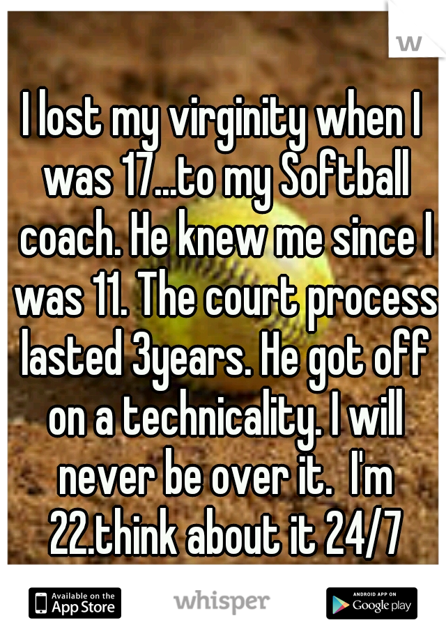 I lost my virginity when I was 17...to my Softball coach. He knew me since I was 11. The court process lasted 3years. He got off on a technicality. I will never be over it.  I'm 22.think about it 24/7