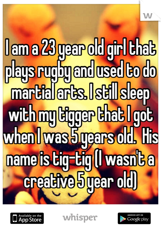 I am a 23 year old girl that plays rugby and used to do martial arts. I still sleep with my tigger that I got when I was 5 years old.  His name is tig-tig (I wasn't a creative 5 year old)