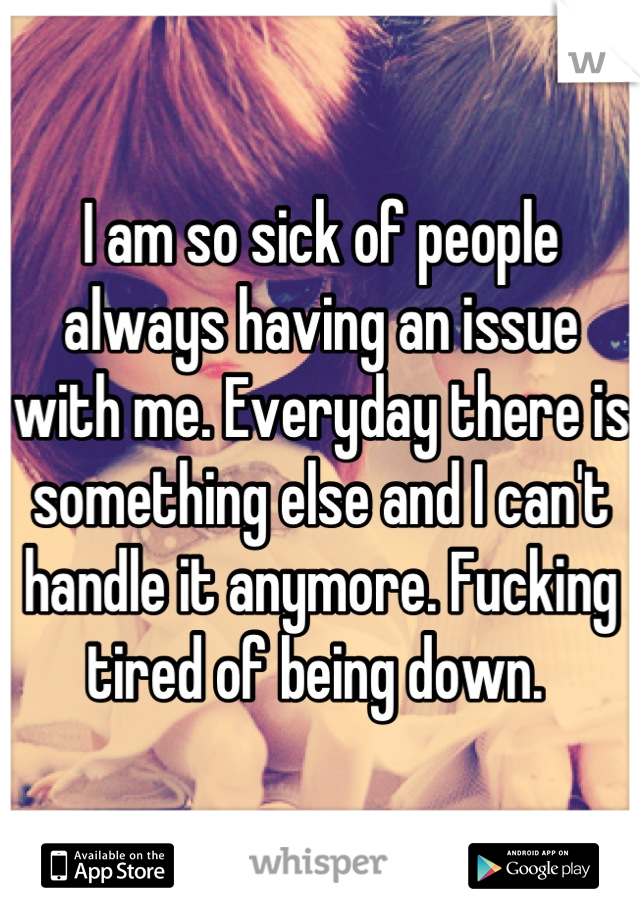 I am so sick of people always having an issue with me. Everyday there is something else and I can't handle it anymore. Fucking tired of being down. 