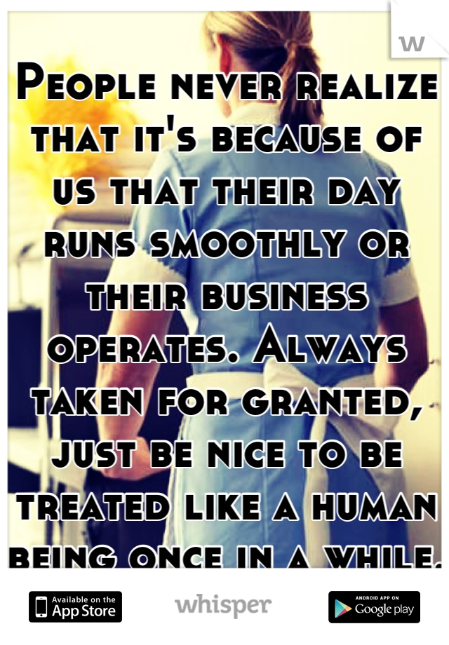 People never realize that it's because of us that their day runs smoothly or their business operates. Always taken for granted, just be nice to be treated like a human being once in a while.