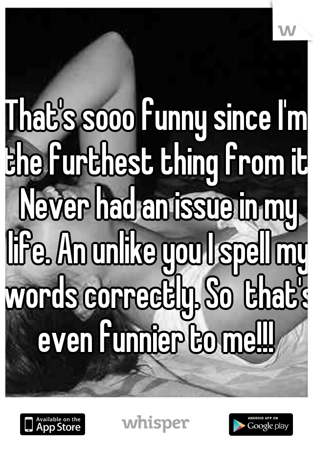 That's sooo funny since I'm the furthest thing from it. Never had an issue in my life. An unlike you I spell my words correctly. So  that's even funnier to me!!! 