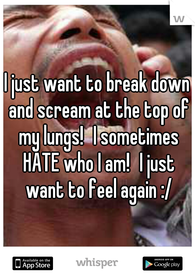 I just want to break down and scream at the top of my lungs!
I sometimes HATE who I am!
I just want to feel again :/
