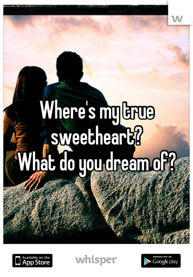 Where's my true sweetheart? 
What do you dream of?