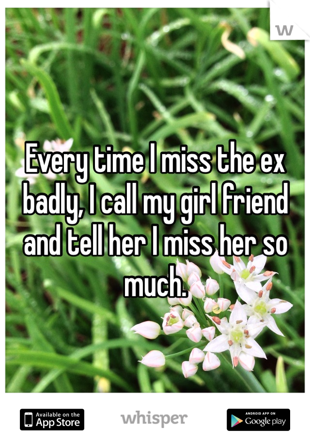 Every time I miss the ex badly, I call my girl friend and tell her I miss her so much.