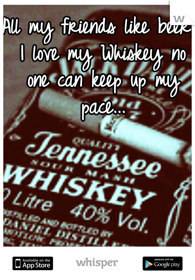 All my friends like beer, I love my Whiskey no one can keep up my pace...