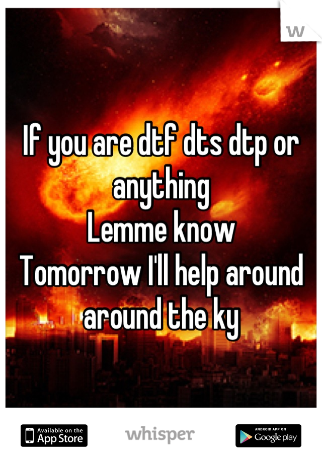 If you are dtf dts dtp or anything
Lemme know 
Tomorrow I'll help around around the ky