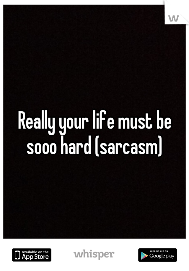 Really your life must be sooo hard (sarcasm)