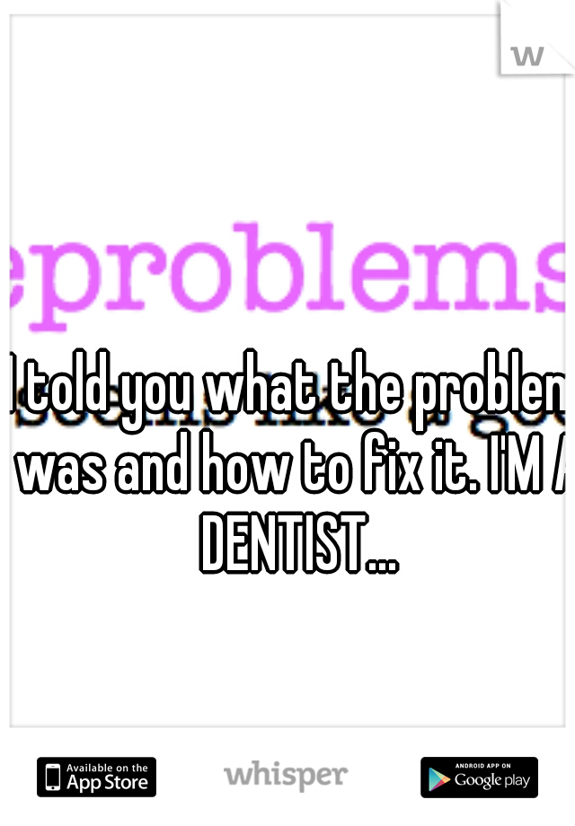 I told you what the problem was and how to fix it. I'M A DENTIST...