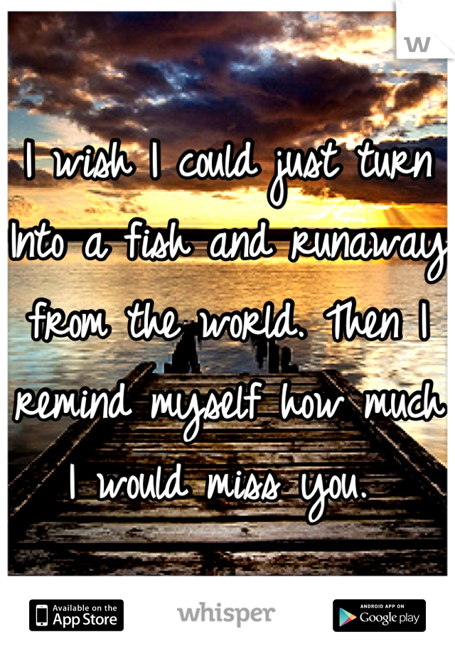 I wish I could just turn Into a fish and runaway from the world. Then I remind myself how much I would miss you. 