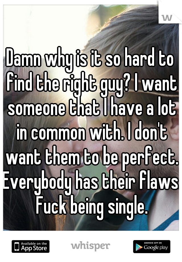 Damn why is it so hard to find the right guy? I want someone that I have a lot in common with. I don't want them to be perfect. Everybody has their flaws. Fuck being single.