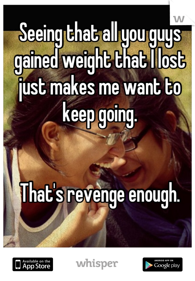 Seeing that all you guys gained weight that I lost just makes me want to keep going. 


That's revenge enough.