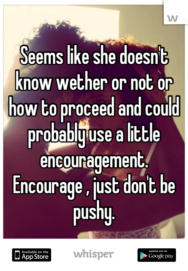 Seems like she doesn't know wether or not or how to proceed and could probably use a little encouragement.
Encourage , just don't be pushy.