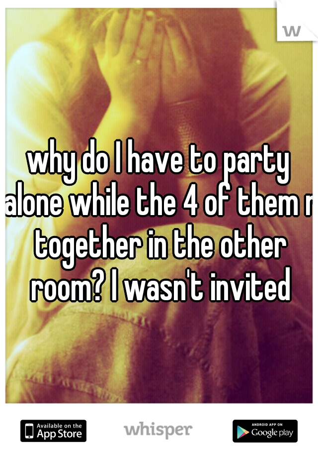 why do I have to party alone while the 4 of them r together in the other room? I wasn't invited