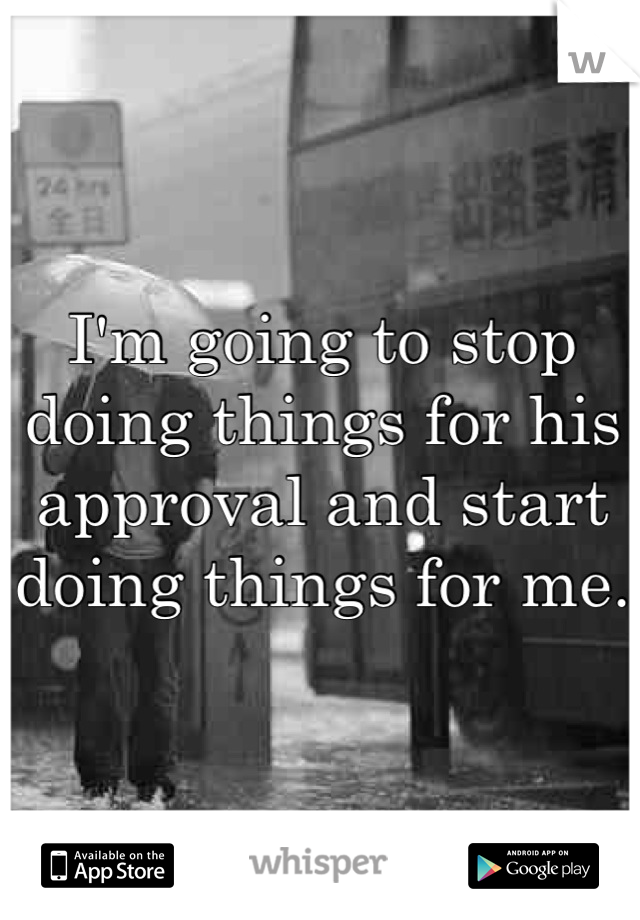 I'm going to stop doing things for his approval and start doing things for me.