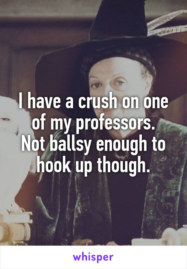 I have a crush on one of my professors.
Not ballsy enough to hook up though.