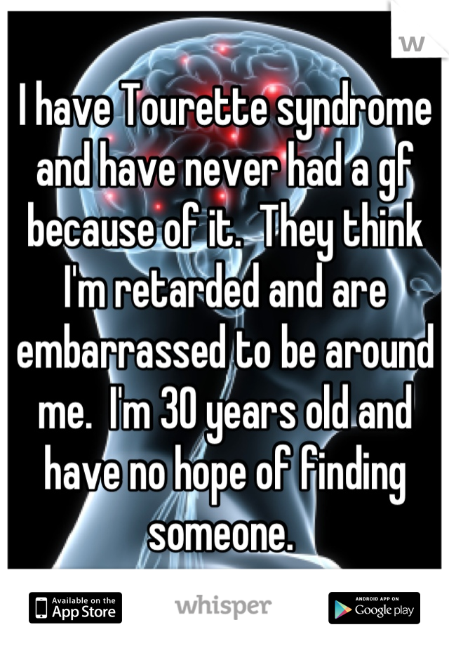 I have Tourette syndrome and have never had a gf because of it.  They think I'm retarded and are embarrassed to be around me.  I'm 30 years old and have no hope of finding someone. 