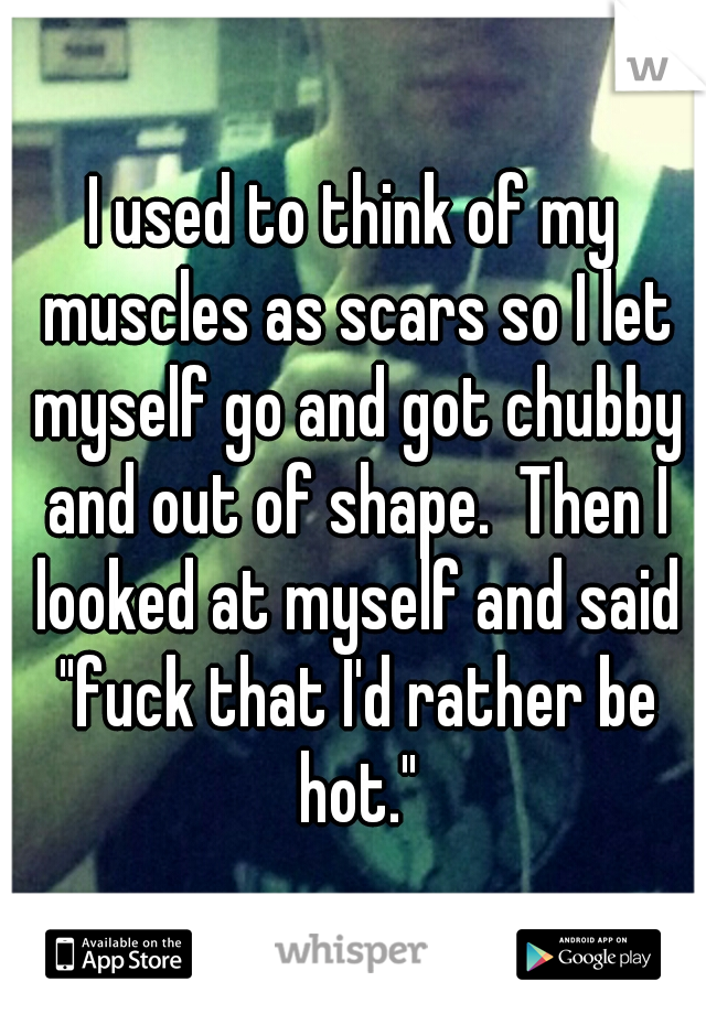 I used to think of my muscles as scars so I let myself go and got chubby and out of shape.  Then I looked at myself and said "fuck that I'd rather be hot."