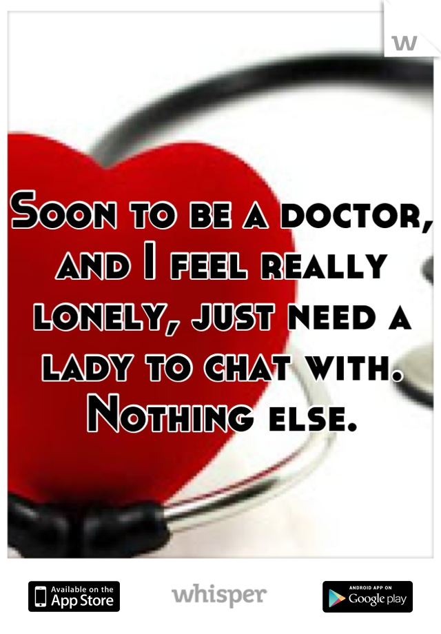 Soon to be a doctor, and I feel really lonely, just need a lady to chat with. Nothing else.