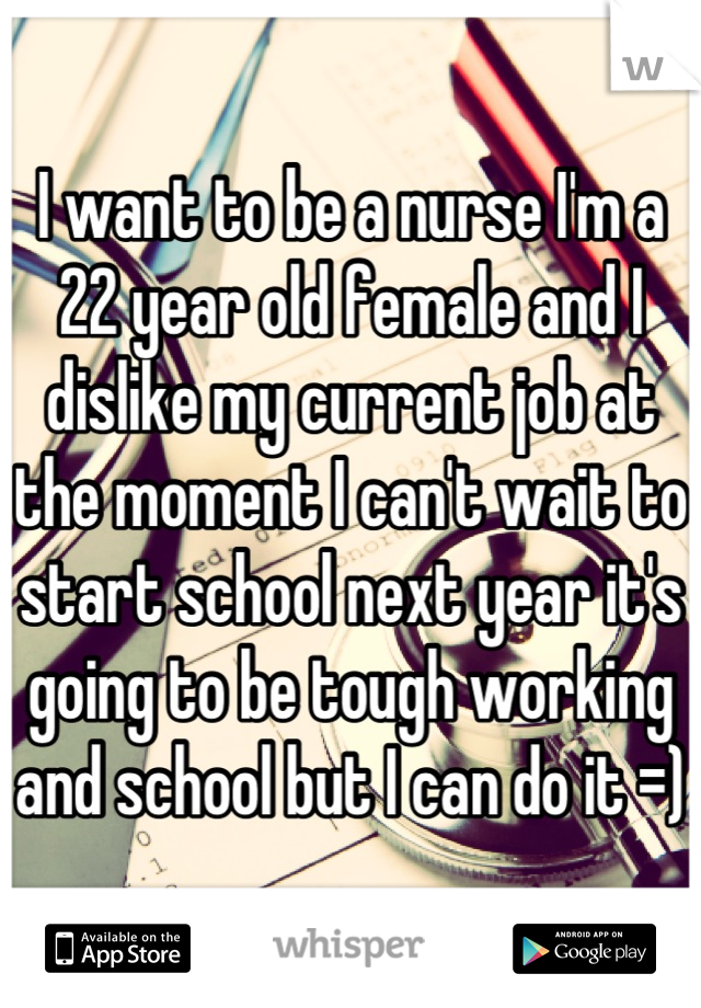 I want to be a nurse I'm a 22 year old female and I dislike my current job at the moment I can't wait to start school next year it's going to be tough working and school but I can do it =)