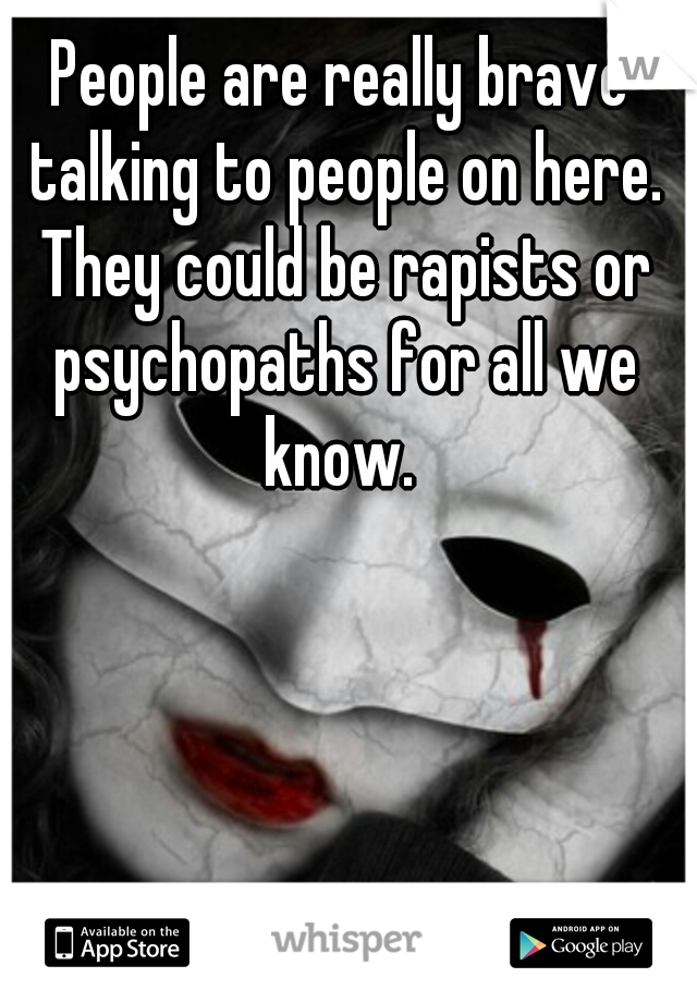 People are really brave talking to people on here. They could be rapists or psychopaths for all we know. 