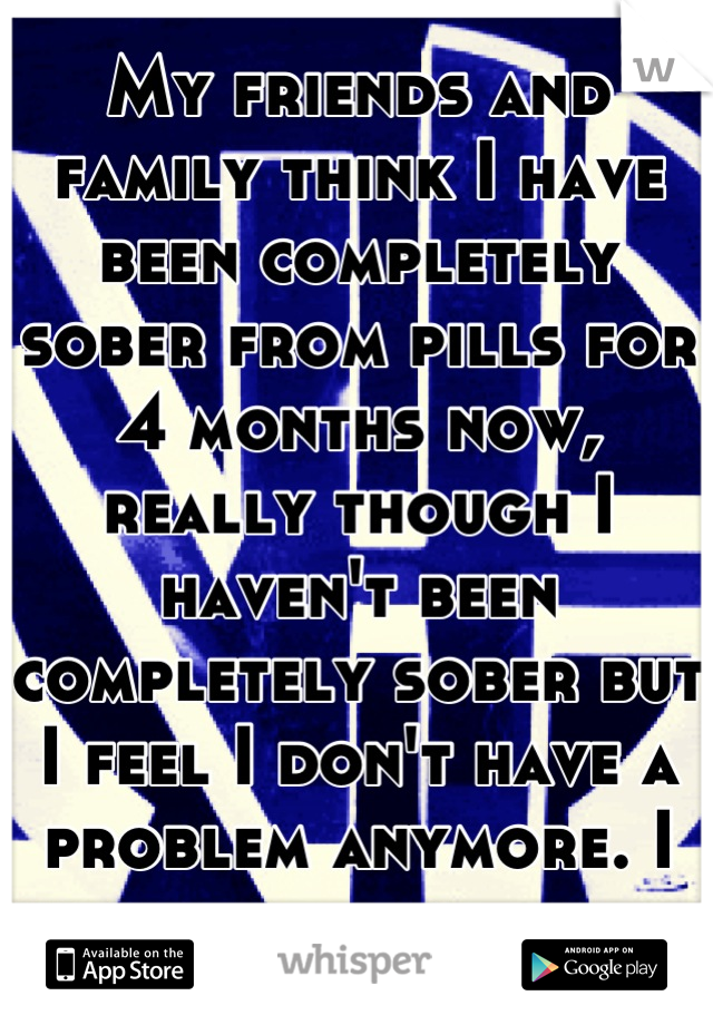 My friends and family think I have been completely sober from pills for 4 months now, really though I haven't been completely sober but I feel I don't have a problem anymore. I like the attention.