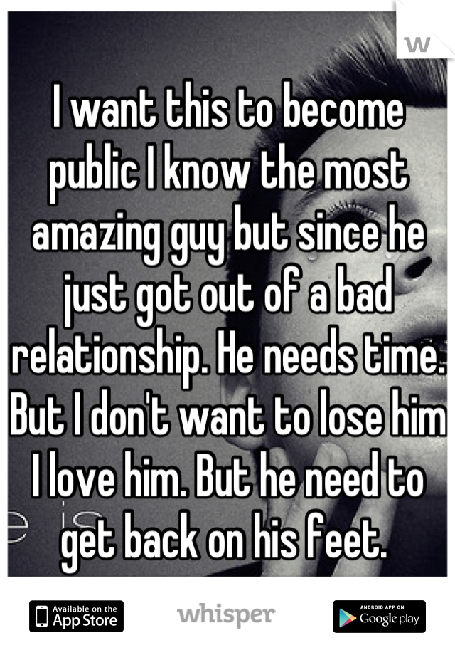I want this to become public I know the most amazing guy but since he just got out of a bad relationship. He needs time. But I don't want to lose him I love him. But he need to get back on his feet. 